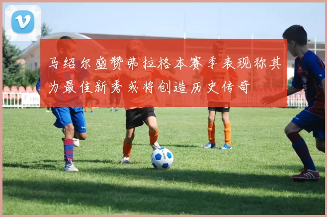 马绍尔盛赞弗拉格本赛季表现称其为最佳新秀或将创造历史传奇