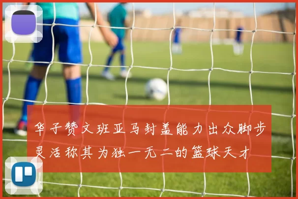 华子赞文班亚马封盖能力出众脚步灵活称其为独一无二的篮球天才
