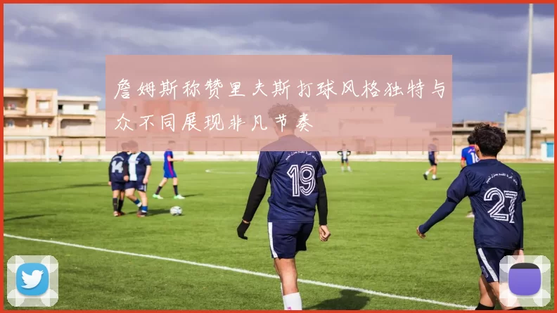 詹姆斯称赞里夫斯打球风格独特与众不同展现非凡节奏