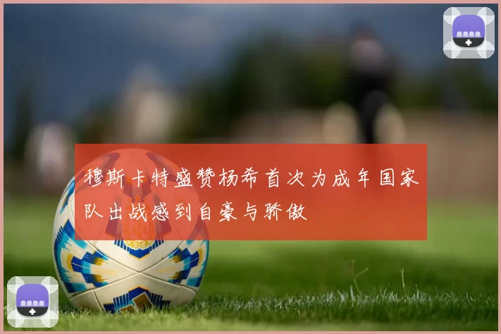 穆斯卡特盛赞杨希首次为成年国家队出战感到自豪与骄傲