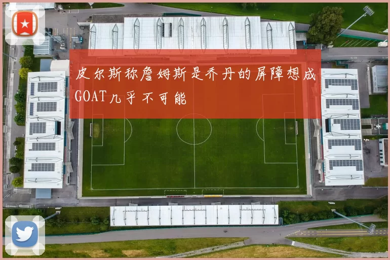 皮尔斯称詹姆斯是乔丹的屏障想成GOAT几乎不可能