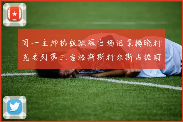 同一主帅执教欧冠出场记录揭晓科克名列第三吉格斯斯科尔斯占据前两位