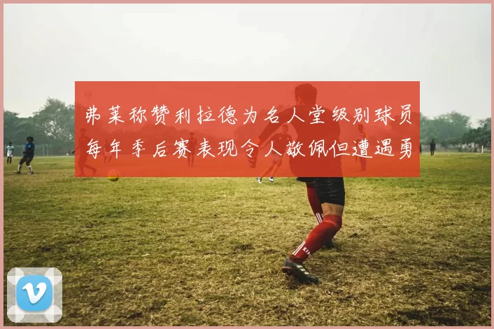 弗莱称赞利拉德为名人堂级别球员每年季后赛表现令人敬佩但遭遇勇士阻碍