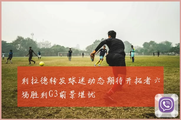 利拉德转发球迷动态期待开拓者六场胜利G3前景堪忧