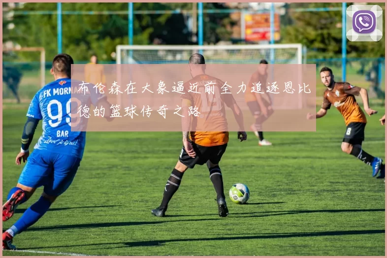 布伦森在大象逼近前全力追逐恩比德的篮球传奇之路