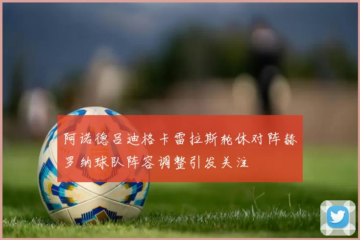 阿诺德吕迪格卡雷拉斯轮休对阵赫罗纳球队阵容调整引发关注