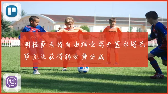 明格萨或将自由转会离开塞尔塔巴萨无法获得转会费分成