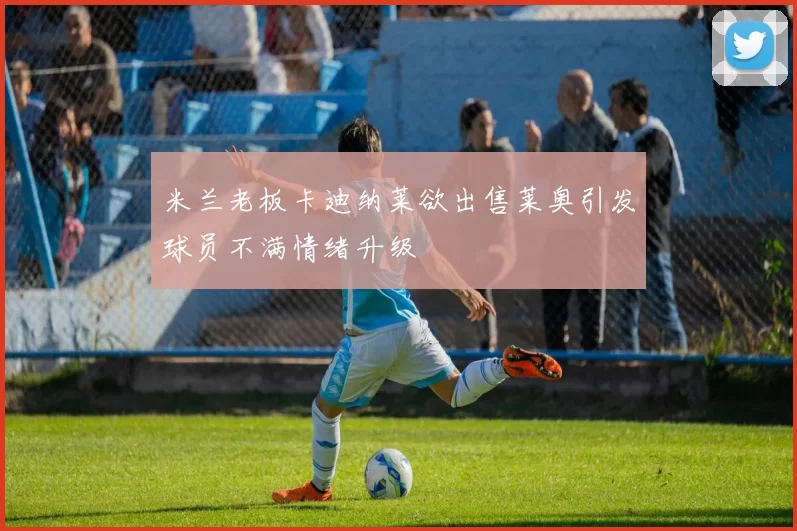 米兰老板卡迪纳莱欲出售莱奥引发球员不满情绪升级