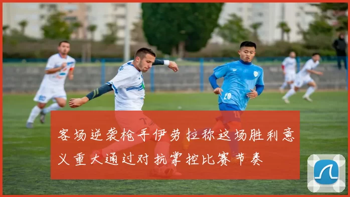 客场逆袭枪手伊劳拉称这场胜利意义重大通过对抗掌控比赛节奏