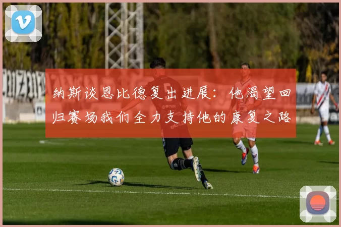 纳斯谈恩比德复出进展：他渴望回归赛场我们全力支持他的康复之路
