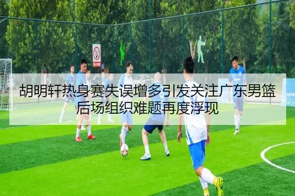 胡明轩热身赛失误增多引发关注广东男篮后场组织难题再度浮现